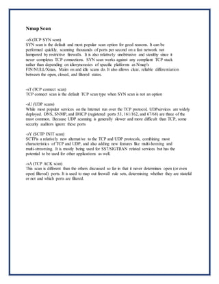 Nmap Scan
-sS (TCP SYN scan)
SYN scan is the default and most popular scan option for good reasons. It can be
performed quickly, scanning thousands of ports per second on a fast network not
hampered by restrictive firewalls. It is also relatively unobtrusive and stealthy since it
never completes TCP connections. SYN scan works against any compliant TCP stack
rather than depending on idiosyncrasies of specific platforms as Nmap's
FIN/NULL/Xmas, Maim on and idle scans do. It also allows clear, reliable differentiation
between the open, closed, and filtered states.
-sT (TCP connect scan)
TCP connect scan is the default TCP scan type when SYN scan is not an option
-sU (UDP scans)
While most popular services on the Internet run over the TCP protocol, UDPservices are widely
deployed. DNS, SNMP, and DHCP (registered ports 53, 161/162, and 67/68) are three of the
most common. Because UDP scanning is generally slower and more difficult than TCP, some
security auditors ignore these ports
-sY (SCTP INIT scan)
SCTPis a relatively new alternative to the TCP and UDP protocols, combining most
characteristics of TCP and UDP, and also adding new features like multi-homing and
multi-streaming. It is mostly being used for SS7/SIGTRAN related services but has the
potential to be used for other applications as well.
-sA (TCP ACK scan)
This scan is different than the others discussed so far in that it never determines open (or even
open| filtered) ports. It is used to map out firewall rule sets, determining whether they are stateful
or not and which ports are filtered.
 