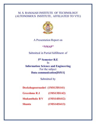 M. S. RAMAIAH INSTITUTE OF TECHNOLOGY
(AUTONOMOUS INSTITUTE, AFFILIATED TO VTU)
A Presentation Report on
“NMAP”
Submitted in Partial fulfillment of
5th
Semester B.E
In
Information Science and Engineering
For the subject
Data communication[IS511]
Submitted by
Deekshapoornashri (1MS13IS141)
Greeshma R J (1MS13IS142)
Shakunthala B V (1MS14IS412)
Shanta (1MS14IS413)
 