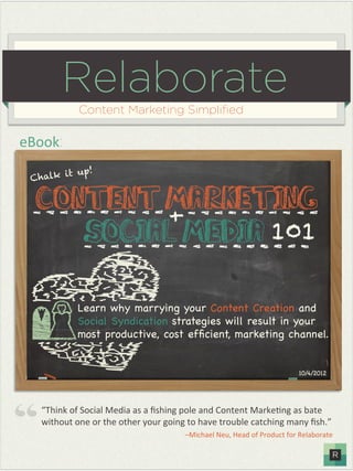 Relaborate
            Content Marketing Simpliﬁed

eBook:
          t up!
 C halk i


  Content Marketing
          +
     Social Media 101

           Learn why marrying your Content Creation and
           Social Syndication strategies will result in your
           most productive, cost efﬁcient, marketing channel.


                                                                        10/4/2012%




   “Think%of%Social%Media%as%a%ﬁshing%pole%and%Content%Marke9ng%as%bate%
   without%one%or%the%other%your%going%to%have%trouble%catching%many%ﬁsh.”%
                                      –Michael%Neu,%Head%of%Product%for%Relaborate%
 