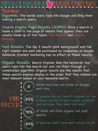 Search engines                   Fresh Content
Terms:
Keywords: The words users type into Google and Bing when
making a search query.

Search Engine Page Results (SERPS): Once a search is
made a SERP is the page of results that appear. They are
usually made up of two types; Paid Results and Organic
Results.

Paid Results: The top 3 results (pink background) and the
right sidebar are paid ads purchased by companies on Google
AdWords. (Content marketing has no effect on these results)

Organic Results: Search Engines take the keywords that
users type into the search bar and run them through a
complicated algorithm. Organic results are the results that
these search engines display in the order that they believe are
most relevant based on your keyword search.
                      billion searches are made on Google
                3
                      each day.

                   of people rely on Search Engines as the
  The          82% primary source to learn about products
                   and services they need and want.
Facts
               75% of clicks are from organic not paid
                      search.

               50% of queries don’t have paid results at all.
 