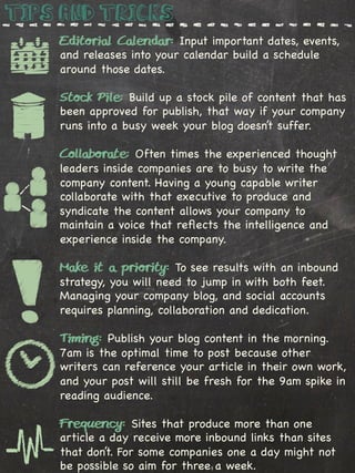 Tips and Tricks
    Editorial Calendar: Input important dates, events,
    and releases into your calendar build a schedule
    around those dates.

    Stock Pile: Build up a stock pile of content that has
    been approved for publish, that way if your company
    runs into a busy week your blog doesn’t suffer.

    Collaborate: Often times the experienced thought
    leaders inside companies are to busy to write the
    company content. Having a young capable writer
    collaborate with that executive to produce and
    syndicate the content allows your company to
    maintain a voice that reﬂects the intelligence and
    experience inside the company.

    Make it a priority: To see results with an inbound
    strategy, you will need to jump in with both feet.
    Managing your company blog, and social accounts
    requires planning, collaboration and dedication.

    Timing: Publish your blog content in the morning.
    7am is the optimal time to post because other
    writers can reference your article in their own work,
    and your post will still be fresh for the 9am spike in
    reading audience.

    Frequency: Sites that produce more than one
    article a day receive more inbound links than sites
    that don’t. For some companies one a day might not
    be possible so aim for three a week.
 