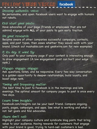 Follow these tricks
Develop authentic voice:
Be personable, and open. Facebook users want to engage with humans
not robots.

Kick start your posts:
Have advocates of your page (friends or employees that are not
admins) engage with ALL of your posts to gain early traction.

Do your research:
Become aware of other companies successful campaigns, contests,
apps, and post types, then asses whether they would work with your
brand. (check out mashable.com and geekwire.com for new examples)
%
If its dry, it wont fly:
Only post to your company page if your content is interesting enough
to draw engagement. (A low engagement post can hurt your edge
rank.)

Engage, engage, engage:
Ask questions, listen, and be responsive. Every two way conversation
is a golden opportunity to deepen relationships, build loyalty, and
boost edge rank.

Timing and frequency matter:
The best time to post to Facebook is in the mornings and late
evenings. The optimal amount for company pages to post is once every
two days.

Learn from insights:
Facebook.com/insights can be your best friend. Compare ongoing,
posts, pages, campaigns, and apps. See what is working and what is
not. Set goals and ﬁnd advocates.

Share don’t sell:
Highlight your company culture and syndicate blog posts that bring
value to your audience. Having rewards for customers that engage
with your brand is good, trying to hard-sell customers is bad.
 