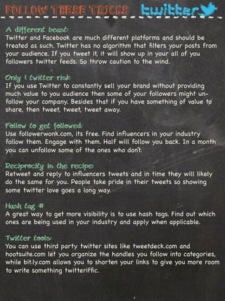 Follow these tricks
A different beast:
Twitter and Facebook are much different platforms and should be
treated as such. Twitter has no algorithm that ﬁlters your posts from
your audience. If you tweet it, it will show up in your all of you
followers twitter feeds. So throw caution to the wind.

Only 1 twitter risk:
If you use Twitter to constantly sell your brand without providing
much value to you audience then some of your followers might un-
follow your company. Besides that if you have something of value to
share, then tweet, tweet, tweet away.

Follow to get followed:
Use followerwonk.com, its free. Find inﬂuencers in your industry
follow them. Engage with them. Half will follow you back. In a month
you can unfollow some of the ones who don’t.

Reciprocity is the recipe:
Retweet and reply to inﬂuencers tweets and in time they will likely
do the same for you. People take pride in their tweets so showing
some twitter love goes a long way.

Hash tag #
A great way to get more visibility is to use hash tags. Find out which
ones are being used in your industry and apply when applicable.
%
Twitter tools:
You can use third party twitter sites like tweetdeck.com and
hootsuite.com let you organize the handles you follow into categories,
while bit.ly.com allows you to shorten your links to give you more room
to write something twitterifﬁc.
 