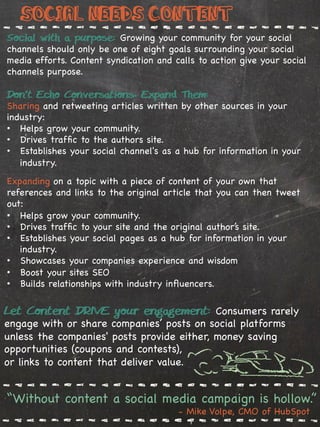 Social needs Content
Social with a purpose: Growing your community for your social
channels should only be one of eight goals surrounding your social
media efforts. Content syndication and calls to action give your social
channels purpose.

Don’t Echo Conversations, Expand Them:
Sharing and retweeting articles written by other sources in your
industry:
•  Helps grow your community.
•  Drives trafﬁc to the authors site.
•  Establishes your social channel's as a hub for information in your
   industry.
Expanding on a topic with a piece of content of your own that
references and links to the original article that you can then tweet
out:
•  Helps grow your community.
•  Drives trafﬁc to your site and the original author’s site.
•  Establishes your social pages as a hub for information in your
   industry.
•  Showcases your companies experience and wisdom
•  Boost your sites SEO
•  Builds relationships with industry inﬂuencers.

Let Content DRIVE your engagement: Consumers rarely
engage with or share companies’ posts on social platforms
unless the companies' posts provide either, money saving
 %
opportunities (coupons and contests),
or links to content that deliver value.


“Without content a social media campaign is hollow.”
                                        - Mike Volpe, CMO of HubSpot
 