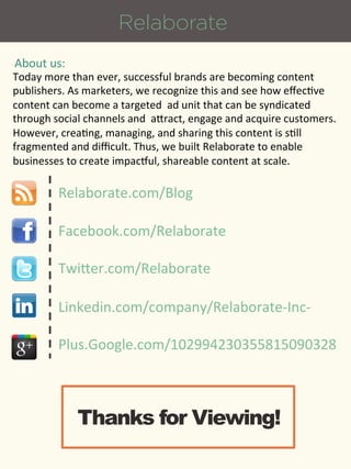 Relaborate
About%us:%
Today%more%than%ever,%successful%brands%are%becoming%content%
publishers.%As%marketers,%we%recognize%this%and%see%how%eﬀec9ve%
content%can%become%a%targeted%%ad%unit%that%can%be%syndicated%
through%social%channels%and%%aXract,%engage%and%acquire%customers.%
However,%crea9ng,%managing,%and%sharing%this%content%is%s9ll%
fragmented%and%diﬃcult.%Thus,%we%built%Relaborate%to%enable%
businesses%to%create%impac[ul,%shareable%content%at%scale.%

         Relaborate.com/Blog%

         Facebook.com/Relaborate%

         TwiXer.com/Relaborate%

         Linkedin.com/company/Relaborate_Inc_%

         Plus.Google.com/102994230355815090328%



             Thanks for Viewing!
 