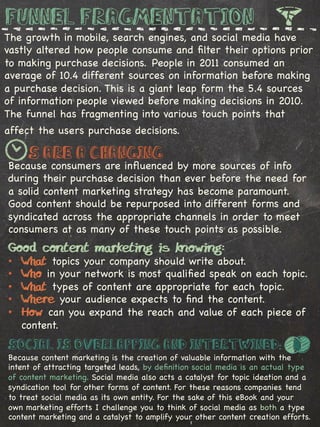 Funnel Fragmentation
The growth in mobile, search engines, and social media have
vastly altered how people consume and ﬁlter their options prior
to making purchase decisions. People in 2011 consumed an
average of 10.4 different sources on information before making
a purchase decision. This is a giant leap form the 5.4 sources
of information people viewed before making decisions in 2010.
The funnel has fragmenting into various touch points that
affect the users purchase decisions.

     ‘s are a Changing
Because consumers are inﬂuenced by more sources of info
during their purchase decision than ever before the need for
a solid content marketing strategy has become paramount.
Good content should be repurposed into different forms and
syndicated across the appropriate channels in order to meet
consumers at as many of these touch points as possible.%
Good content marketing is knowing:
•    What topics your company should write about.
•    Who in your network is most qualiﬁed speak on each topic.
•    What types of content are appropriate for each topic.
•    Where your audience expects to ﬁnd the content.
•    How can you expand the reach and value of each piece of
     content.
Social is Overlapping and Intertwined:
Because content marketing is the creation of valuable information with the
intent of attracting targeted leads, by deﬁnition social media is an actual type
of content marketing. Social media also acts a catalyst for topic ideation and a
syndication tool for other forms of content. For these reasons companies tend
to treat social media as its own entity. For the sake of this eBook and your
own marketing efforts I challenge you to think of social media as both a type
content marketing and a catalyst to amplify your other content creation efforts.
 