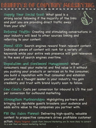 Benefits of Content marketing
Supply Your Social feed: What good is a
strong social following if the majority of the links
and post you are providing direct trafﬁc away
from your site?
Referral Traffic: Creating and stimulating conversations in
your industry will lead to other sources linking and
referring to your content.

Boost SEO: Search engines reward fresh relevant content.
Individual pieces of content will rank for a variety of
keywords while your entire web presence will gain relevance
in the eyes of search engines overtime.

Reputation and Sentiment Management: When
consumers read your material and ﬁnd value in it without
you pushing your products or services on to the consumer,
you build a reputation with that consumer and establish
yourself as a thought leader in your industry. You gain
credibility and trust with brand loyalty soon to follow.

Low Costs: Costs per conversion for inbound is 1/3 the cost
per conversion for outbound marketing.

Strengthen Partnerships: Highlighting partners and
bringing on reputable guests broadens your audience and
adds extra value to the companies you partner with.
Fill the Sales Funnel: Delivering high-quality, valuable
content to prospective consumers drives proﬁtable customer
action. (Highly Targeted -Leads from Inbound Marketing are 5x more likely to convert
to a sale than out bound marketing tactics)
 