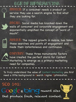 Age of Information:
         Search: If a consumer needs a product or
         service they use a search engine to ﬁnd what
         they are looking for.

         Social: Social media has knocked down the
         walls of consumer and corporate engagement and
         exponentially ampliﬁed the concept of “word of
         mouth”.

         Mobile: The rapped growth in mobile, has taken
         these searches and points of engagement and
         made them instantaneous and continuous.

         Content: These three monumental factors
         have created the perfect storm for Content
         Marketing to emerge as a primary marketing
         need for companies.

    To truly understand the value of Content Marketing you ﬁrst
    need a little background in Search Engine Optimization.


SEO 101:
%
                  &                reward sites
that produce fresh, relevant content.
 