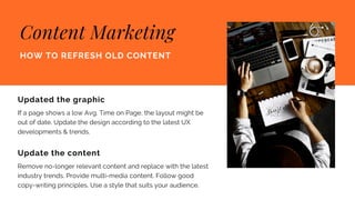 Content Marketing
HOW TO REFRESH OLD CONTENT
Updated the graphic
If a page shows a low Avg. Time on Page, the layout might be
out of date. Update the design according to the latest UX
developments & trends.
Update the content
Remove no-longer relevant content and replace with the latest
industry trends. Provide multi-media content. Follow good
copy-writing principles. Use a style that suits your audience.
 