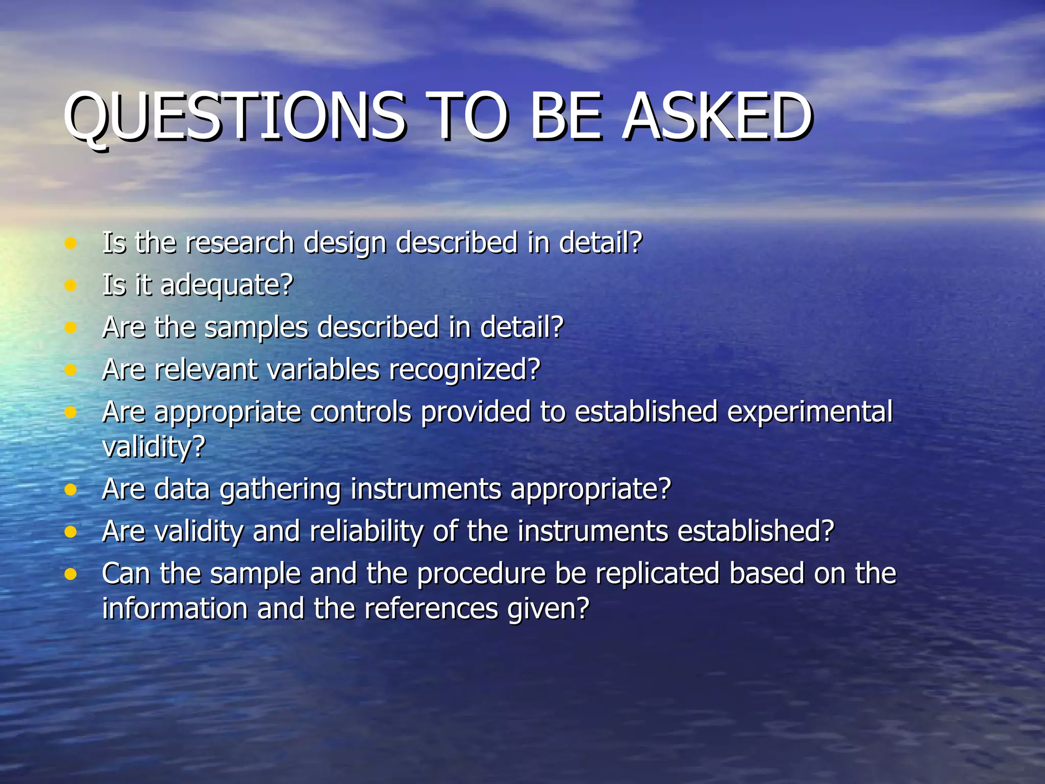 QUESTIONS TO BE ASKED Is the research design described in detail? Is it adequate? Are the samples described in detail? Are relevant variables recognized? Are appropriate controls provided to established experimental validity? Are data gathering instruments appropriate? Are validity and reliability of the instruments established? Can the sample and the procedure be replicated based on the information and the references given? 