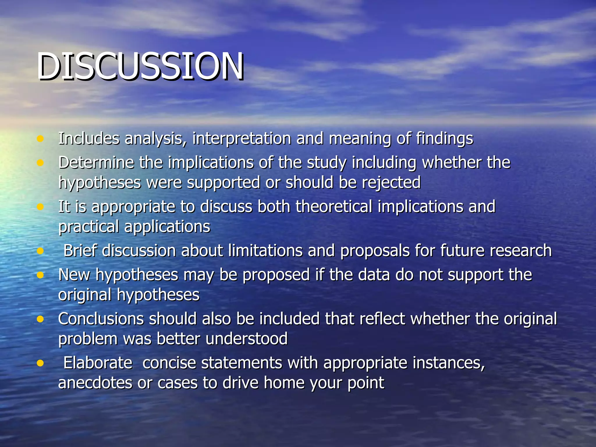 DISCUSSION Includes analysis, interpretation and meaning of findings Determine the implications of the study including whether the hypotheses were supported or should be rejected It is appropriate to discuss both theoretical implications and practical applications Brief discussion about limitations and proposals for future research  New hypotheses may be proposed if the data do not support the original hypotheses Conclusions should also be included that reflect whether the original problem was better understood  Elaborate  concise statements with appropriate instances, anecdotes or cases to drive home your point  
