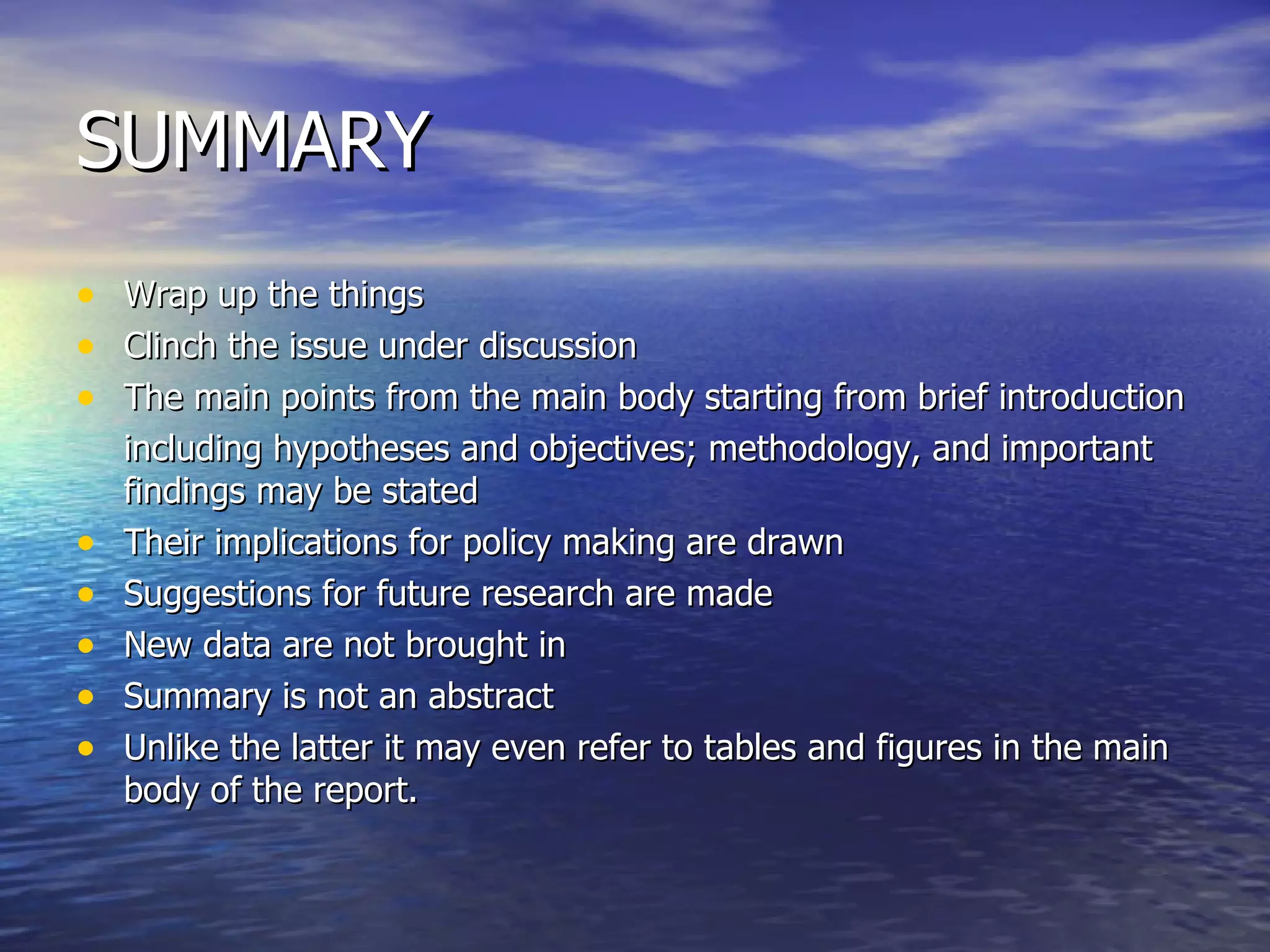 SUMMARY Wrap up the things Clinch the issue under discussion The main points from the main body starting from brief introduction including hypotheses and objectives; methodology, and important findings may be stated Their implications for policy making are drawn Suggestions for future research are made New data are not brought in Summary is not an abstract Unlike the latter it may even refer to tables and figures in the main body of the report. 