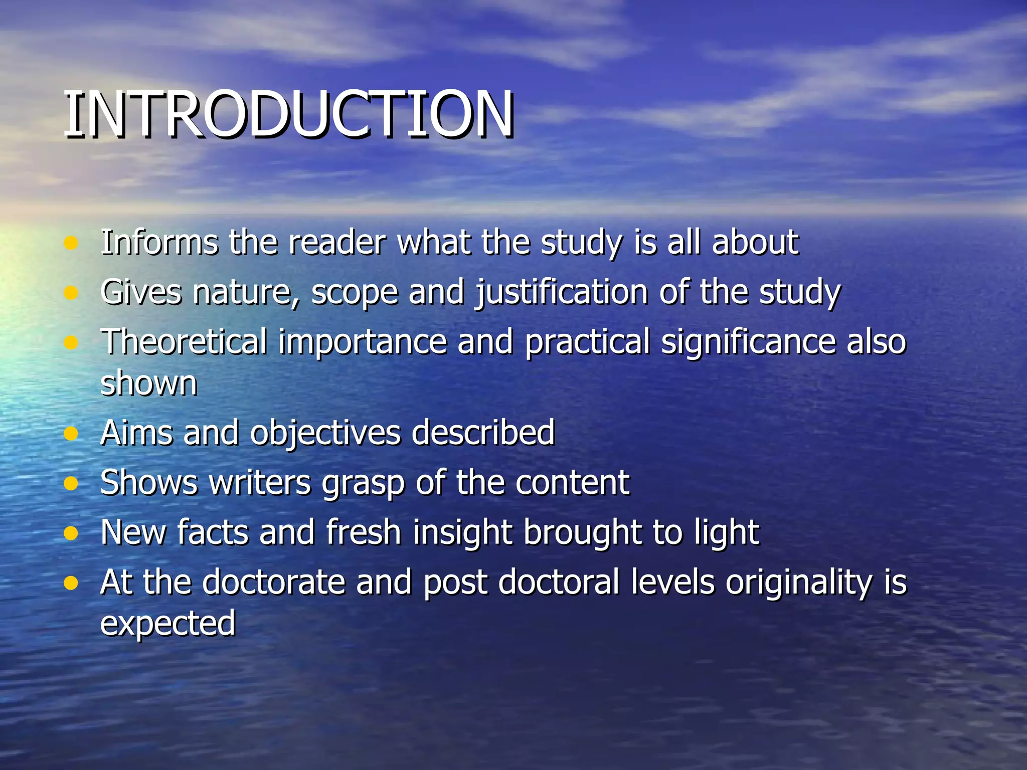 INTRODUCTION Informs the reader what the study is all about Gives nature, scope and justification of the study Theoretical importance and practical significance also shown Aims and objectives described Shows writers grasp of the content New facts and fresh insight brought to light At the doctorate and post doctoral levels originality is expected 