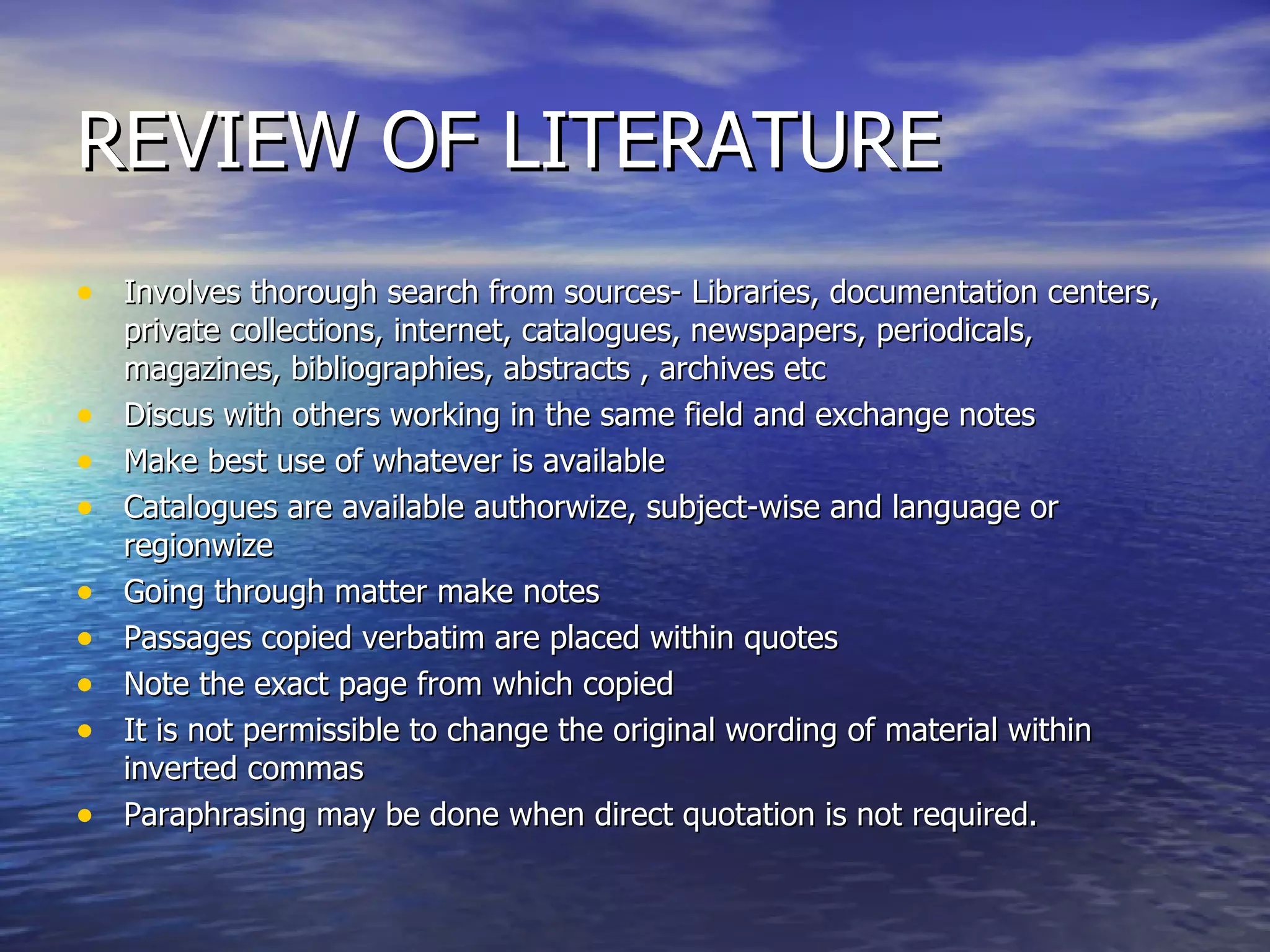 REVIEW OF LITERATURE Involves thorough search from sources- Libraries, documentation centers, private collections, internet, catalogues, newspapers, periodicals, magazines, bibliographies, abstracts , archives etc Discus with others working in the same field and exchange notes Make best use of whatever is available Catalogues are available authorwize, subject-wise and language or regionwize Going through matter make notes Passages copied verbatim are placed within quotes Note the exact page from which copied It is not permissible to change the original wording of material within inverted commas Paraphrasing may be done when direct quotation is not required. 