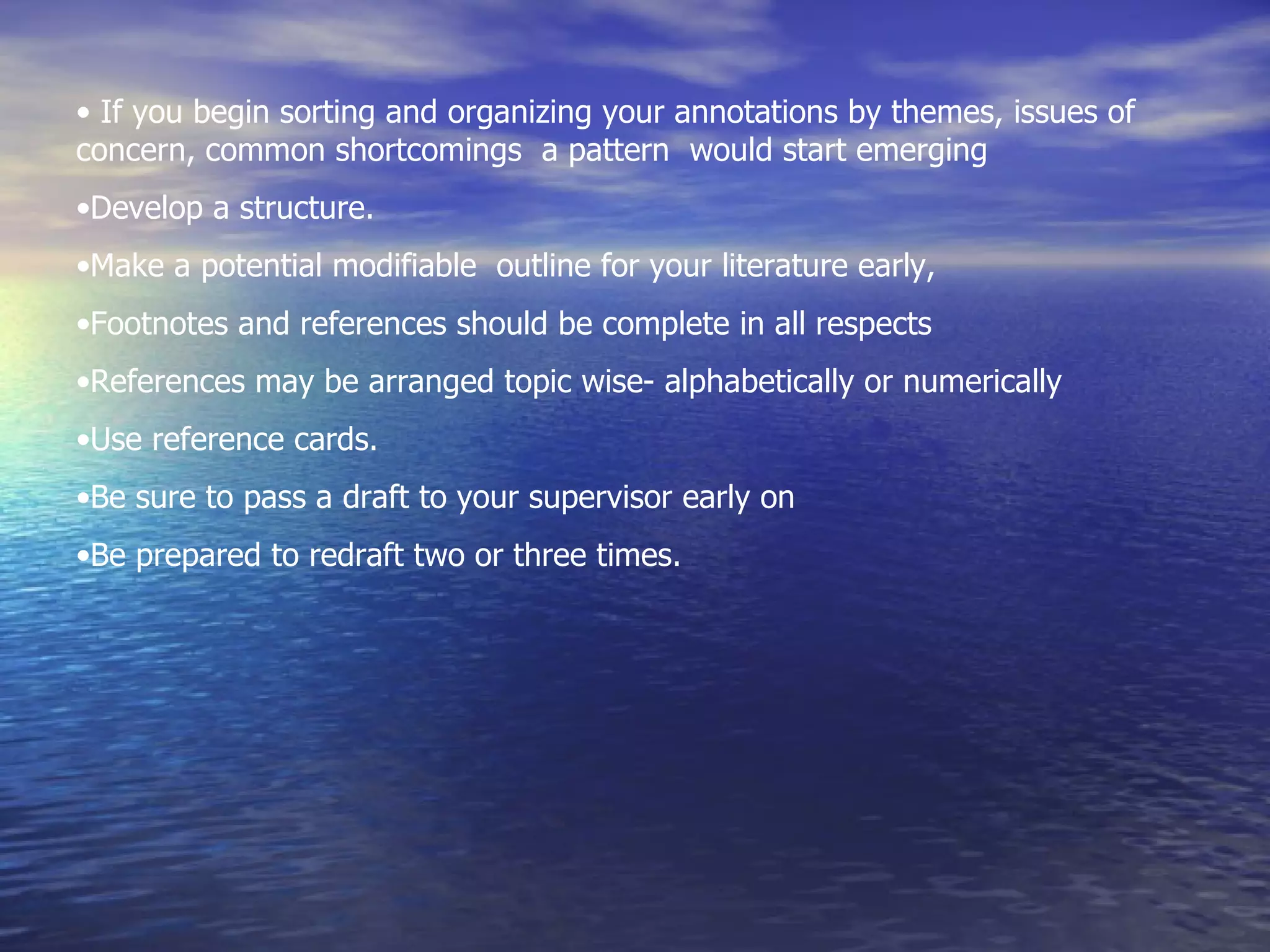 If you begin sorting and organizing your annotations by themes, issues of concern, common shortcomings  a pattern  would start emerging Develop a structure.  Make a potential modifiable  outline for your literature early, Footnotes and references should be complete in all respects References may be arranged topic wise- alphabetically or numerically Use reference cards. Be sure to pass a draft to your supervisor early on Be prepared to redraft two or three times. 