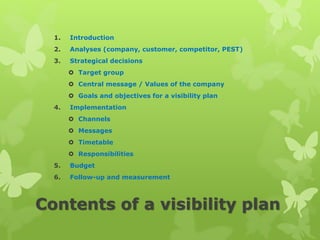 Contents of a visibility plan
1. Introduction
2. Analyses (company, customer, competitor, PEST)
3. Strategical decisions
 Target group
 Central message / Values of the company
 Goals and objectives for a visibility plan
4. Implementation
 Channels
 Messages
 Timetable
 Responsibilities
5. Budget
6. Follow-up and measurement
 