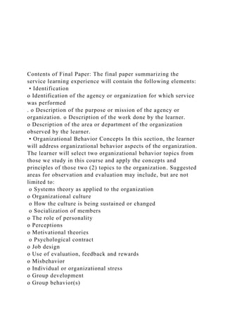 Contents of Final Paper: The final paper summarizing the
service learning experience will contain the following elements:
• Identification
o Identification of the agency or organization for which service
was performed
. o Description of the purpose or mission of the agency or
organization. o Description of the work done by the learner.
o Description of the area or department of the organization
observed by the learner.
• Organizational Behavior Concepts In this section, the learner
will address organizational behavior aspects of the organization.
The learner will select two organizational behavior topics from
those we study in this course and apply the concepts and
principles of those two (2) topics to the organization. Suggested
areas for observation and evaluation may include, but are not
limited to:
o Systems theory as applied to the organization
o Organizational culture
o How the culture is being sustained or changed
o Socialization of members
o The role of personality
o Perceptions
o Motivational theories
o Psychological contract
o Job design
o Use of evaluation, feedback and rewards
o Misbehavior
o Individual or organizational stress
o Group development
o Group behavior(s)
 