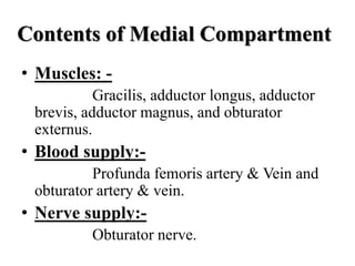 Contents of Medial Compartment
• Muscles: -
Gracilis, adductor longus, adductor
brevis, adductor magnus, and obturator
externus.
• Blood supply:-
Profunda femoris artery & Vein and
obturator artery & vein.
• Nerve supply:-
Obturator nerve.
 