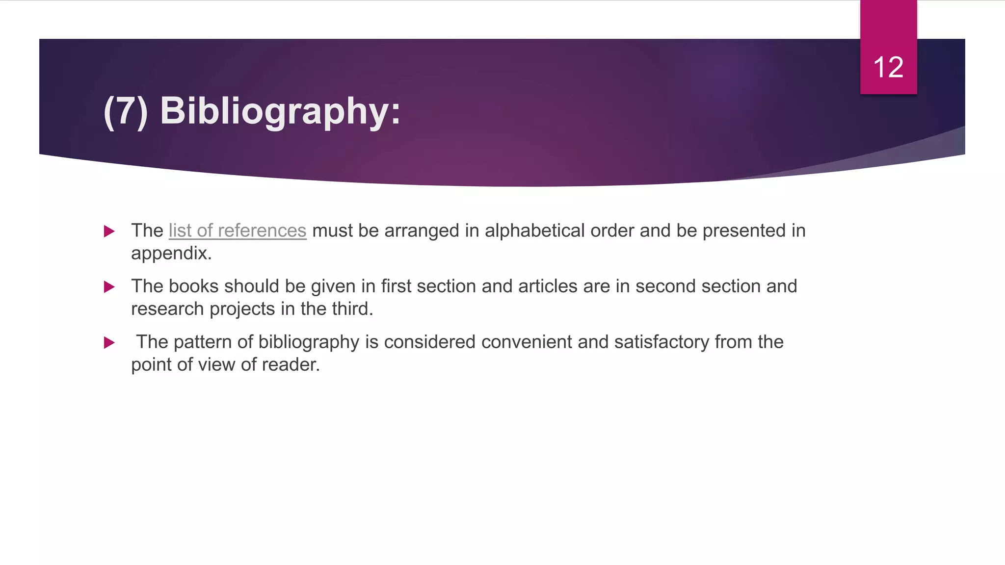 (7) Bibliography:
 The list of references must be arranged in alphabetical order and be presented in
appendix.
 The books should be given in first section and articles are in second section and
research projects in the third.
 The pattern of bibliography is considered convenient and satisfactory from the
point of view of reader.
12
 