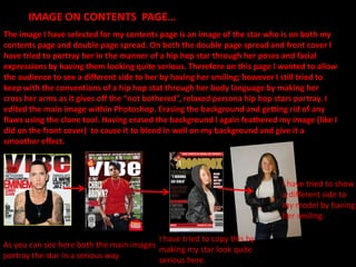 IMAGE ON CONTENTS  PAGE…The image I have selected for my contents page is an image of the star who is on both my contents page and double page spread. On both the double page spread and front cover I have tried to portray her in the manner of a hip hop star through her poses and facial expressions by having them looking quite serious. Therefore on this page I wanted to allow the audience to see a different side to her by having her smiling; however I still tried to keep with the conventions of a hip hop stat through her body language by making her cross her arms as it gives off the “not bothered”, relaxed persona hip hop stars portray. I edited the main image within Photoshop. Erasing the background and getting rid of any flaws using the clone tool. Having erased the background I again feathered my image (like I did on the front cover)  to cause it to blend in well on my background and give it a smoother effect. I have tried to show a different side to my model by having her smiling.I have tried to copy this by making my star look quite serious here.As you can see here both the main images portray the star in a serious way