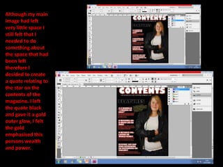 Although my main image had left very little space I still felt that I needed to do something about the space that had been left therefore I decided to create a quote relating to the star on the contents of the magazine. I left the quote black and gave it a gold outer glow, I felt the gold emphasised this persons wealth and power. 