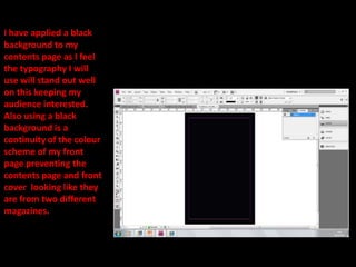 I have applied a black background to my contents page as I feel the typography I will use will stand out well on this keeping my audience interested. Also using a black background is a continuity of the colour scheme of my front page preventing the contents page and front cover  looking like they are from two different magazines.