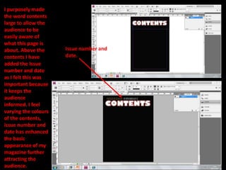 I purposely made the word contents large to allow the audience to be easily aware of what this page is about. Above the contents I have added the Issue number and date as I felt this was important because it keeps the audience informed. I feel varying the colours of the contents, issue number and date has enhanced the basic appearance of my magazine further attracting the audience.Issue number and date.
