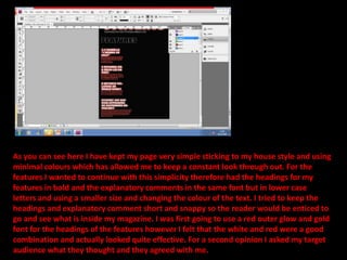 As you can see here I have kept my page very simple sticking to my house style and using minimal colours which has allowed me to keep a constant look through out. For the features I wanted to continue with this simplicity therefore had the headings for my features in bold and the explanatory comments in the same font but in lower case letters and using a smaller size and changing the colour of the text. I tried to keep the headings and explanatory comment short and snappy so the reader would be enticed to go and see what is inside my magazine. I was first going to use a red outer glow and gold font for the headings of the features however I felt that the white and red were a good combination and actually looked quite effective. For a second opinion I asked my target audience what they thought and they agreed with me.