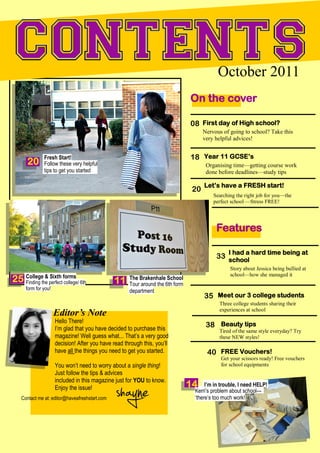 October 2011
                                                                                On the cover

                                                                                08 First day of High school?
                                                                                      Nervous of going to school? Take this
                                                                                      very helpful advices!


              Fresh Start!                                                      18 Year 11 GCSE’s
      20      Follow these very helpful                                                Organising time—getting course work
              tips to get you started                                                  done before deadlines—study tips

                                                                                      Let’s have a FRESH start!
                                                                                 20
                                                                                          Searching the right job for you—the
                                                                                          perfect school —Stress FREE!




                                                                                           Features

                                                                                                I had a hard time being at
                                                                                           33 school
                                                                                                 Story about Jessica being bullied at
                                                                                                 school—how she managed it
25 Collegethe perfect forms 6th
   Finding
            & Sixth
                      college/                 11    The Brakenhale School
                                                     Tour around the 6th form
     form for you!                                   department
                                                                                      35 Meet our 3 college students
                                                                                            Three college students sharing their
                                                                                            experiences at school
                     Editor’s Note
                     Hello There!
                     I’m glad that you have decided to purchase this
                                                                                       38 Beauty tips
                                                                                            Tired of the same style everyday? Try
                     magazine! Well guess what... That’s a very good                        these NEW styles!
                     decision! After you have read through this, you’ll
                     have all the things you need to get you started.                  40 FREE Vouchers!
                                                                                             Get your scissors ready! Free vouchers
                     You won’t need to worry about a single thing!                           for school equipments
                     Just follow the tips & advices
                     included in this magazine just for YOU to know.
                     Enjoy the issue!                                           14    I’m in trouble, I need HELP!
                                                                                 Kerri’s problem about school—
   Contact me at: editor@haveafreshstart.com                                     ‘there’s too much work!
 