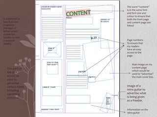 The word “content”
                   is in the same font
                   and font size and
                   colour to ensure that
A statement or     both the front page
two from the       and content page are
magazine           linked
manager or
editor would
enable the
readers to feel
a sense of         Page numbers.
solidity           To ensure that
                   my readers
                   have an easy
                   access to the
                   page


                       Main image on my
   This part of        content page
                       which would be
   the grid            used to “advertise”
   would be            the main cover line.
   used to
   advertise
   various items   Image of a
   including       retro guitar to
   upcoming        advertise what
   concerts.       is being given
                   as a freebie.

                   Information on the
                   retro guitar
 