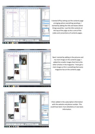 I started off by setting out the contents page
     arranging where everything would go, I
  started by adding the title and boxes where
   things would be. I put the title contents at
     the top of the page as this is one of the
   codes and conventions of contents pages.




  Next I started by adding in the pictures and
    my main image on the contents page. I
   added the smaller images that link to the
  other articles in the magazine. I have got a
  main image as this is something that every
     magazine has on the contents page.




 I then added in the subscription information
   with the website and phone number. This
could have been more detailed as it was basic
                 information.
 