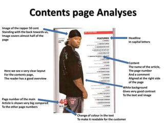 Contents page Analyses
Image of the rapper 50 cent
Standing with the back towards us,
Image covers almost half of the
                                                                            Headline
page
                                                                            In capital letters




                                                                            Content
                                                                            The name of the article,
 Here we see a very clear layout                                            The page number
 For the contents page,                                                     And a comment
 The reader has a good overview                                             Aligned at the right side
                                                                            of the page
                                                                      White background
                                                                      Gives very good contrast
                                                                      To the text and image
Page number of the main
Article is shown very big compared
To the other page numbers

                                     Change of colour in the text
                                     To make it readable for the customer
 