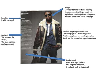Image
                       Shows Usher in a coat and wearing
                       Sunglasses and holding a bag in his
                       Right hand, the image is very large and
                       it covers More than half of the page
Headline
Is a bit too small




                     This is a very simple layout for a
                     Contents page of a music magazine
Content              And in my opinion are headings are too
The name of the      Small but the reader has a good overview
article,
The page number
And a comment




                         Background
                         Goes from light to dark
                         In a diagonal direction,
                         It makes it look professional
 
