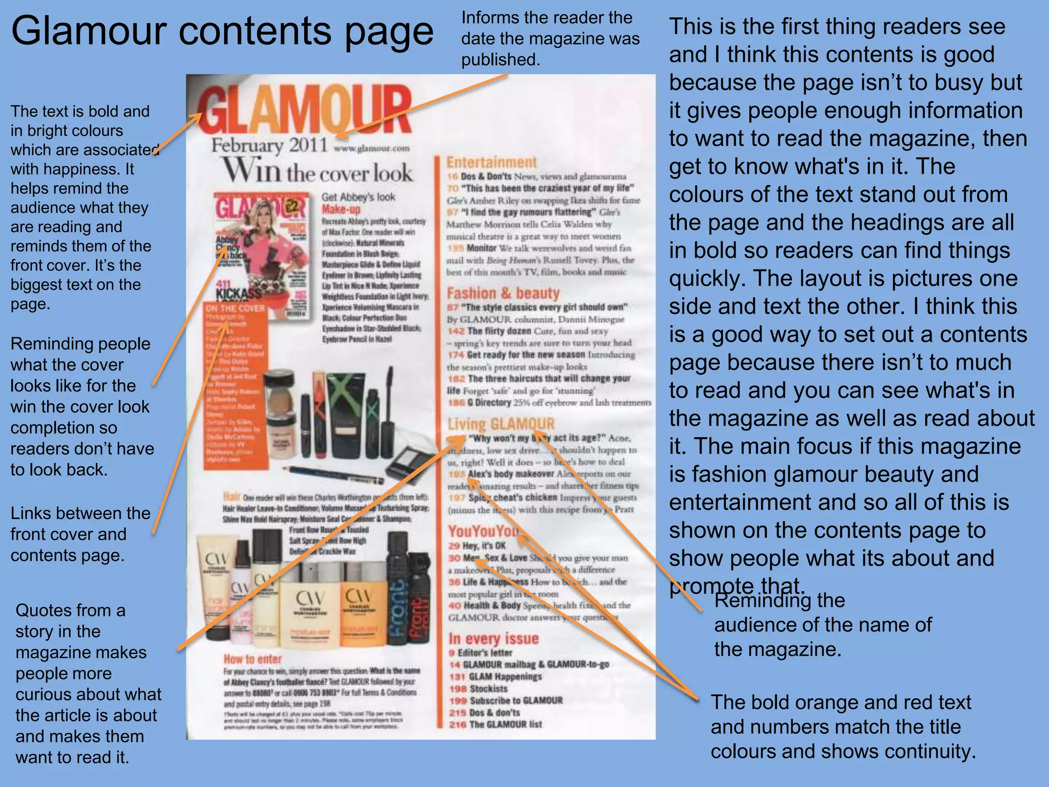 Glamour contents page
                        Informs the reader the
                        date the magazine was
                                                 This is the first thing readers see
                        published.               and I think this contents is good
                                                 because the page isn’t to busy but
The text is bold and                             it gives people enough information
in bright colours
which are associated
                                                 to want to read the magazine, then
with happiness. It                               get to know what's in it. The
helps remind the
audience what they
                                                 colours of the text stand out from
are reading and                                  the page and the headings are all
reminds them of the                              in bold so readers can find things
front cover. It’s the
biggest text on the                              quickly. The layout is pictures one
page.                                            side and text the other. I think this
Reminding people                                 is a good way to set out a contents
what the cover                                   page because there isn’t to much
looks like for the                               to read and you can see what's in
win the cover look
completion so                                    the magazine as well as read about
readers don’t have                               it. The main focus if this magazine
to look back.                                    is fashion glamour beauty and
Links between the
                                                 entertainment and so all of this is
front cover and                                  shown on the contents page to
contents page.                                   show people what its about and
                                                 promote that.
Quotes from a
                                                     Reminding the
story in the                                         audience of the name of
magazine makes                                       the magazine.
people more
curious about what
                                                     The bold orange and red text
the article is about
and makes them                                       and numbers match the title
want to read it.                                     colours and shows continuity.
 