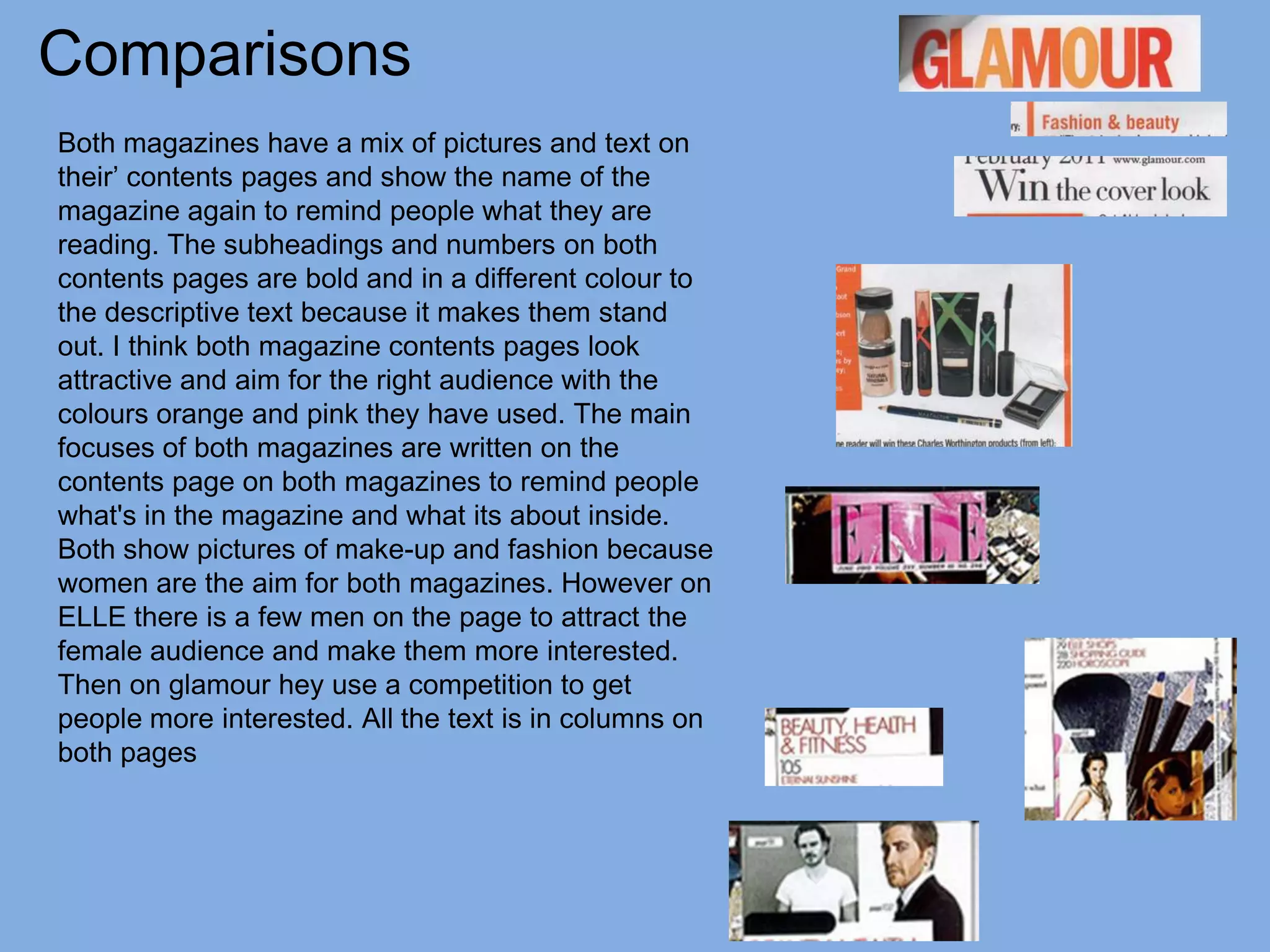 Comparisons
Both magazines have a mix of pictures and text on
their’ contents pages and show the name of the
magazine again to remind people what they are
reading. The subheadings and numbers on both
contents pages are bold and in a different colour to
the descriptive text because it makes them stand
out. I think both magazine contents pages look
attractive and aim for the right audience with the
colours orange and pink they have used. The main
focuses of both magazines are written on the
contents page on both magazines to remind people
what's in the magazine and what its about inside.
Both show pictures of make-up and fashion because
women are the aim for both magazines. However on
ELLE there is a few men on the page to attract the
female audience and make them more interested.
Then on glamour hey use a competition to get
people more interested. All the text is in columns on
both pages
 
