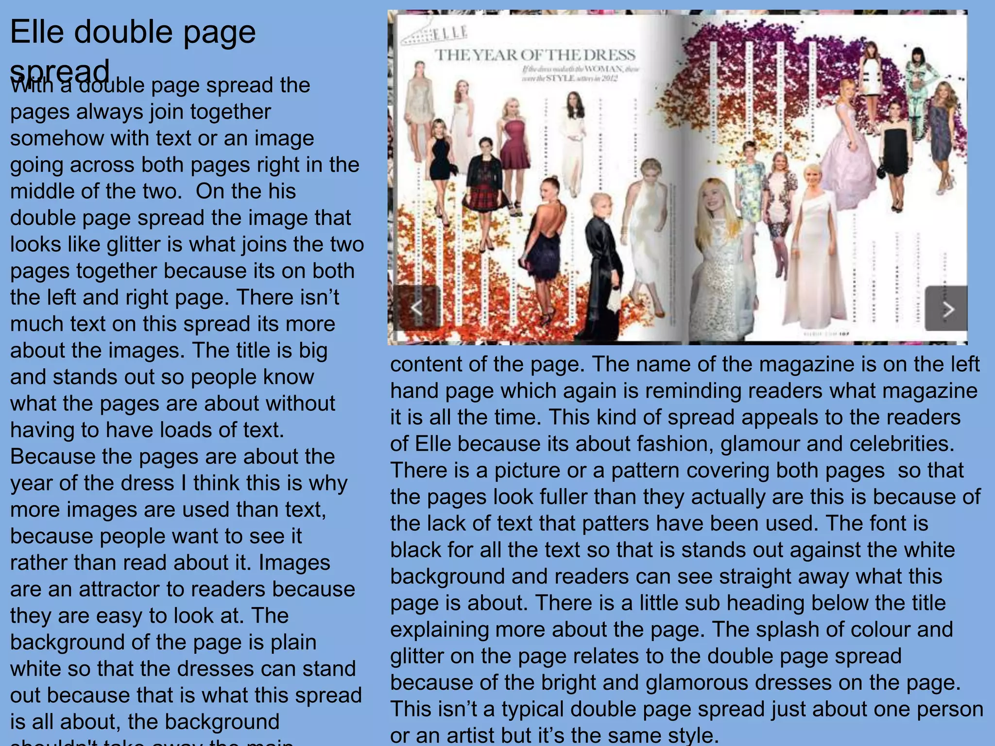 Elle double page
spread page spread the
With a double
pages always join together
somehow with text or an image
going across both pages right in the
middle of the two. On the his
double page spread the image that
looks like glitter is what joins the two
pages together because its on both
the left and right page. There isn’t
much text on this spread its more
about the images. The title is big
                                           content of the page. The name of the magazine is on the left
and stands out so people know
                                           hand page which again is reminding readers what magazine
what the pages are about without
                                           it is all the time. This kind of spread appeals to the readers
having to have loads of text.
                                           of Elle because its about fashion, glamour and celebrities.
Because the pages are about the
                                           There is a picture or a pattern covering both pages so that
year of the dress I think this is why
                                           the pages look fuller than they actually are this is because of
more images are used than text,
                                           the lack of text that patters have been used. The font is
because people want to see it
                                           black for all the text so that is stands out against the white
rather than read about it. Images
                                           background and readers can see straight away what this
are an attractor to readers because
                                           page is about. There is a little sub heading below the title
they are easy to look at. The
                                           explaining more about the page. The splash of colour and
background of the page is plain
                                           glitter on the page relates to the double page spread
white so that the dresses can stand
                                           because of the bright and glamorous dresses on the page.
out because that is what this spread
                                           This isn’t a typical double page spread just about one person
is all about, the background
                                           or an artist but it’s the same style.
 