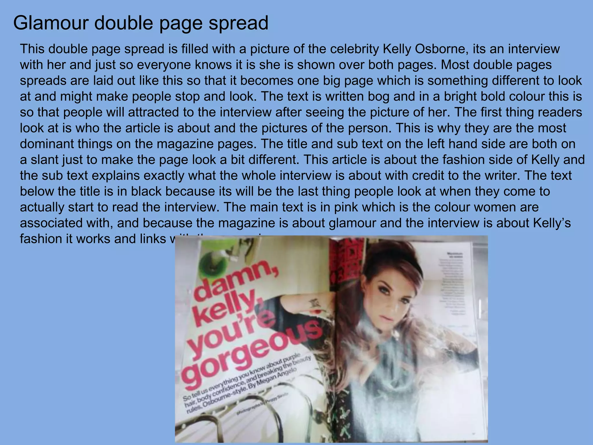 Glamour double page spread
This double page spread is filled with a picture of the celebrity Kelly Osborne, its an interview
with her and just so everyone knows it is she is shown over both pages. Most double pages
spreads are laid out like this so that it becomes one big page which is something different to look
at and might make people stop and look. The text is written bog and in a bright bold colour this is
so that people will attracted to the interview after seeing the picture of her. The first thing readers
look at is who the article is about and the pictures of the person. This is why they are the most
dominant things on the magazine pages. The title and sub text on the left hand side are both on
a slant just to make the page look a bit different. This article is about the fashion side of Kelly and
the sub text explains exactly what the whole interview is about with credit to the writer. The text
below the title is in black because its will be the last thing people look at when they come to
actually start to read the interview. The main text is in pink which is the colour women are
associated with, and because the magazine is about glamour and the interview is about Kelly’s
fashion it works and links with the magazine.
 