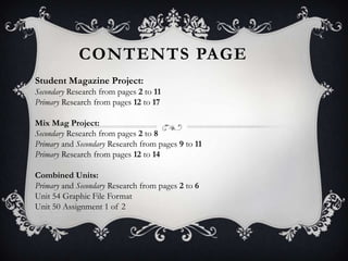 CONTENTS PAGE
Student Magazine Project:
Secondary Research from pages 2 to 11
Primary Research from pages 12 to 17

Mix Mag Project:
Secondary Research from pages 2 to 8
Primary and Secondary Research from pages 9 to 11
Primary Research from pages 12 to 14

Combined Units:
Primary and Secondary Research from pages 2 to 6
Unit 54 Graphic File Format
Unit 50 Assignment 1 of 2
 