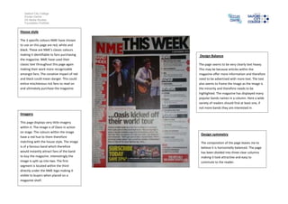 Salford City College
   Eccles Centre
   AS Media Studies
   Foundation Portfolio


House style

The 3 specific colours NME have chosen
to use on this page are red, white and
black. These are NME’s classic colours
making it identifiable to fans purchasing    Design Balance
the magazine. NME have used their
classic text throughout this page again      The page seems to be very clearly text heavy.
making their work more recognizable          This may be because articles within the
amongst fans. The conative impact of red     magazine offer more information and therefore
and black could mean danger. This could      need to be advertised with more text. The text
entice mischievous rick fans to read on      also seems to frame the image as the image is
and ultimately purchase the magazine.        the minority and therefore needs to be
                                             highlighted. The magazine has displayed many
                                             popular bands names in a column. Here a wide
                                             variety of readers should find at least one, if
                                             not more bands they are interested in.
Imagery

This page displays very little imagery
within it. The image is of Oasis in action
on stage. The colours within the image
                                              Design symmetry
have a red hue to them therefore
matching with the house style. The image      The composition of the page leaves me to
is of a famous band which therefore           believe it is horizontally balanced. The page
would instantly attract fans of the band      has been divided into three clear columns
to buy the magazine. Interestingly the        making it look attractive and easy to
image is split up into two. The first         commute to the reader.
segment is located within the third
directly under the NME logo making it
visible to buyers when placed on a
magazine shelf.
 