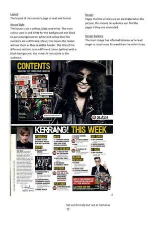 Set out formally but not as formal as
‘Q’
Design
Pages that the articles are on are featured on the
picture, this means he audience can find the
pages if they are interested
House Style
The house style is yellow, black and white. The main
colour used is and white for the background and black
to put a background on white and yellow text.The
numbers are a different colour; this means the reader
will see them as they read the header. The title of the
different sections is in a different colour (yellow) with a
black background; this makes it noticeable to the
audience.
Design Balance
The main image has informal balance as he lead
singer is stood more forward than the other three.
Layout
The layout of the contents page is neat and formal.
 