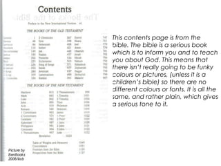 This contents page is from the
bible. The bible is a serious book
which is to inform you and to teach
you about God. This means that
there isn’t really going to be funky
colours or pictures, (unless it is a
children’s bible) so there are no
different colours or fonts. It is all the
same, and rather plain, which gives
a serious tone to it.
 
