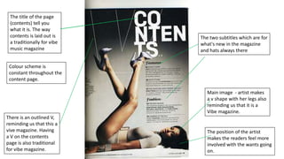 The title of the page
(contents) tell you
what it is. The way
contents is laid out is
a traditionally for vibe
music magazine

The two subtitles which are for
what's new in the magazine
and hats always there

Colour scheme is
constant throughout the
content page.
Main image - artist makes
a v shape with her legs also
reminding us that it is a
Vibe magazine.
There is an outlined V,
reminding us that this a
vive magazine. Having
a V on the contents
page is also traditional
for vibe magazine.

The position of the artist
makes the readers feel more
involved with the wants going
on.

 