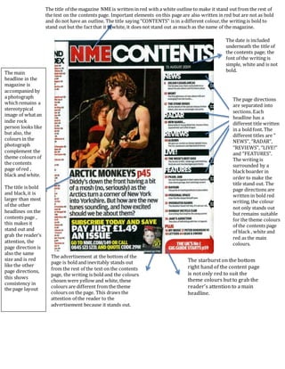 The title of the magazine NME is written in red with a white outline to make it stand out from the rest of
the text on the contents page. Important elements on this page are also written in red but are not as bold
and do not have an outline. The title saying ‘’CONTENTS’’ is in a different colour,the writing is bold to
stand out but the factthat it is white, it does not stand out as much as the name of the magazine.
The date is included
underneath the title of
the contents page; the
font of the writing is
simple, white and is not
bold.
The page directions
are separated into
sections. Each
headline has a
different title written
in a bold font. The
different titles are ‘’
NEWS’’, ‘’RADAR’’,
‘’REVIEWS’’, ‘’LIVE!’’
and ‘’FEATURES’’.
The writing is
surrounded by a
black boarder in
order to make the
title stand out. The
page directions are
written in bold red
writing, the colour
not only stands out
but remains suitable
for the theme colours
of the contents page
of black , white and
red as the main
colours.
The advertisement at the bottom of the
page is bold and inevitably stands out
from the rest of the text on the contents
page, the writing is bold and the colours
chosen were yellow and white, these
colours are different from the theme
colours on the page. This draws the
attention of the reader to the
advertisement because it stands out.
The main
headline in the
magazine is
accompanied by
a photograph
whichremains a
stereotypical
image of whatan
indie rock
person looks like
but also, the
colours in the
photograph
complement the
theme colours of
the contents
page of red ,
black and white.
The title is bold
and black,it is
larger than most
of the other
headlines on the
contents page ,
this makes it
stand out and
grab the reader’s
attention, the
page direction is
also the same
size and is red
like the other
page directions,
this shows
consistency in
the page layout
The starburst on the bottom
right hand of the content page
is not only red to suit the
theme colours but to grab the
reader’s attention to a main
headline.
 
