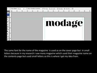 The same font for the name of the magazine is used as on the cover page but in small
letters because in my research I saw many magazine which used their magazine name on
the contents page but used small letters so this is where I get my idea from.
 