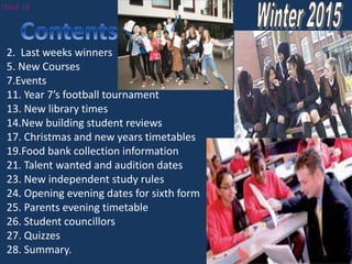 2. Last weeks winners
5. New Courses
7.Events
11. Year 7’s football tournament
13. New library times
14.New building student reviews
17. Christmas and new years timetables
19.Food bank collection information
21. Talent wanted and audition dates
23. New independent study rules
24. Opening evening dates for sixth form
25. Parents evening timetable
26. Student councillors
27. Quizzes
28. Summary.
 