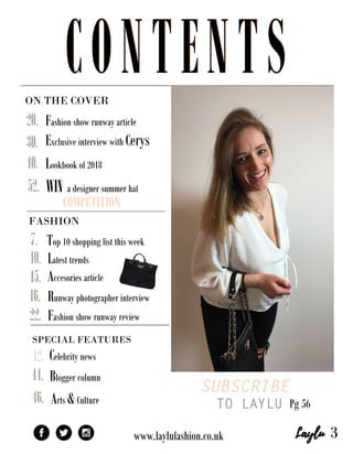 ONTHECOVER
SUBSCRIBE
TO LAYLUPg56
SPECIALFEATURES
Bloggercolumn
www.laylufashion.co.uk
WINadesignersummerhat
COMPETITION
Fashionshowrunwayarticle
ExclusiveinterviewwithCerys
Lookbookof2018
52.
46.Arts&Culture
Celebritynews12.
44.
40.
30.
22.
Top10shoppinglistthisweek
Latesttrends
Accesoriesarticle
Runwayphotographerinterview
Fashionshowrunwayreview
20.
16.
15.
10.
7.
3
FASHION
CONTENTSCONTENTS
 