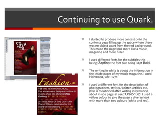 Continuing to use Quark.
 I started to produce more context onto the
contents page filling up the space where there
was no object apart from the red background.
This made the page look more like a music
magazine and more fuller.
 I used different fonts for the subtitles this
being; Zapfino the font size being 34pt Bold.
 The writing in white is about the information in
the inside pages of my music magazine. I used
Helvetica, size: 12pt.
 I used a different font for the description of
photographers, stylists, written articles etc.
(this is mentioned after writing information
about inside pages) I used Orator Std. I used a
yellow colour to give the page a diverse look
with more than two colours (white and red).
 