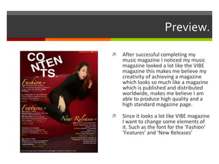 Preview.
 After successful completing my
music magazine I noticed my music
magazine looked a lot like the VIBE
magazine this makes me believe my
creativity of achieving a magazine
which looks so much like a magazine
which is published and distributed
worldwide, makes me believe I am
able to produce high quality and a
high standard magazine page.
 Since it looks a lot like VIBE magazine
I want to change some elements of
it. Such as the font for the ‘Fashion’
‘Features’ and ‘New Releases’
 