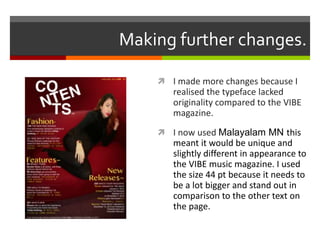 Making further changes.
 I made more changes because I
realised the typeface lacked
originality compared to the VIBE
magazine.
 I now used Malayalam MN this
meant it would be unique and
slightly different in appearance to
the VIBE music magazine. I used
the size 44 pt because it needs to
be a lot bigger and stand out in
comparison to the other text on
the page.
 