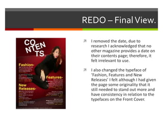 REDO – FinalView.
 I removed the date, due to
research I acknowledged that no
other magazine provides a date on
their contents page; therefore, it
felt irrelevant to use.
 I also changed the typeface of
‘Fashion, Features and New
Releases’ I felt although I had given
the page some originality that it
still needed to stand out more and
have consistency in relation to the
typefaces on the Front Cover.
 